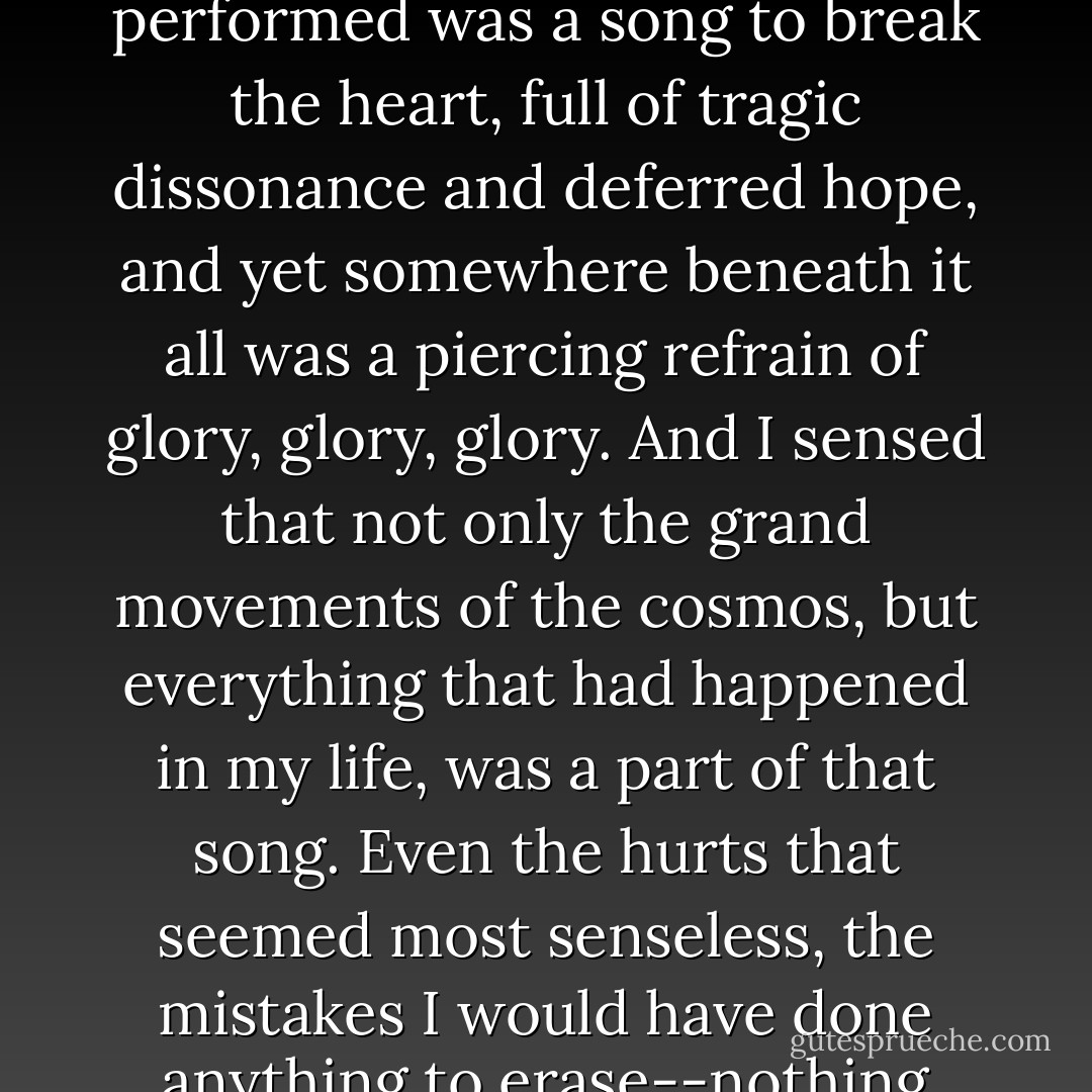 I heard the universe as an oratorio sung by a master choir of stars, accompanied by the orchestra of the planets and the percussion of satellites and moons. The aria they performed was a song to break the heart, full of tragic dissonance and deferred hope, and yet somewhere beneath it all was a piercing refrain of glory, glory, glory. And I sensed that not only the grand movements of the cosmos, but everything that had happened in my life, was a part of that song. Even the hurts that seemed most senseless, the mistakes I would have done anything to erase--nothing could make those things good, but good could still come out of them all the same, and in the end the oratorio would be no less beautiful for it. - R.J. Anderson