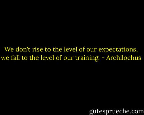 We don't rise to the level of our expectations, we fall to the level of our training. - Archilochus