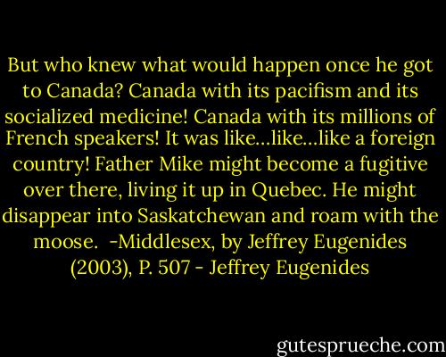 But who knew what would happen once he got to Canada? Canada with its pacifism and its socialized medicine! Canada with its millions of French speakers! It was like…like…like a foreign country! Father Mike might become a fugitive over there, living it up in Quebec. He might disappear into Saskatchewan and roam with the moose.<br /><br />-Middlesex, by Jeffrey Eugenides (2003), P. 507 - Jeffrey Eugenides