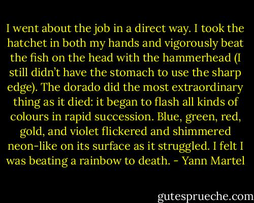 I went about the job in a direct way. I took the hatchet in both my hands and vigorously beat the fish on the head with the hammerhead (I still didn’t have the stomach to use the sharp edge). The dorado did the most extraordinary thing as it died: it began to flash all kinds of colours in rapid succession. Blue, green, red, gold, and violet flickered and shimmered neon-like on its surface as it struggled. I felt I was beating a rainbow to death. - Yann Martel