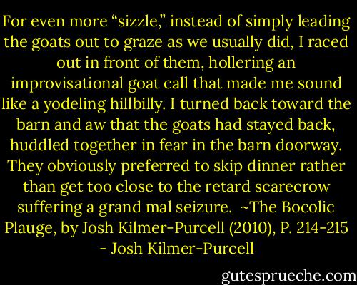 For even more “sizzle,” instead of simply leading the goats out to graze as we usually did, I raced out in front of them, hollering an improvisational goat call that made me sound like a yodeling hillbilly. I turned back toward the barn and aw that the goats had stayed back, huddled together in fear in the barn doorway. They obviously preferred to skip dinner rather than get too close to the retard scarecrow suffering a grand mal seizure.<br /><br />~The Bocolic Plauge, by Josh Kilmer-Purcell (2010), P. 214-215 - Josh Kilmer-Purcell