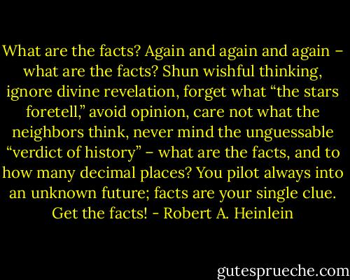 What are the facts? Again and again and again – what are the facts? Shun wishful thinking, ignore divine revelation, forget what “the stars foretell,” avoid opinion, care not what the neighbors think, never mind the unguessable “verdict of history” – what are the facts, and to how many decimal places? You pilot always into an unknown future; facts are your single clue. Get the facts! - Robert A. Heinlein