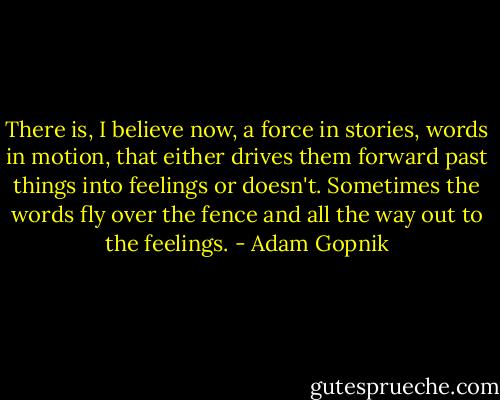 There is, I believe now, a force in stories, words in motion, that either drives them forward past things into feelings or doesn't. Sometimes the words fly over the fence and all the way out to the feelings. - Adam Gopnik