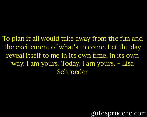 To plan it all would take away from the fun and the excitement of what's to come. Let the day reveal itself to me in its own time, in its own way. I am yours, Today. I am yours. - Lisa Schroeder