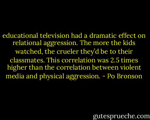 educational television had a dramatic effect on relational aggression. The more the kids watched, the crueler they’d be to their classmates. This correlation was 2.5 times higher than the correlation between violent media and physical aggression. - Po Bronson