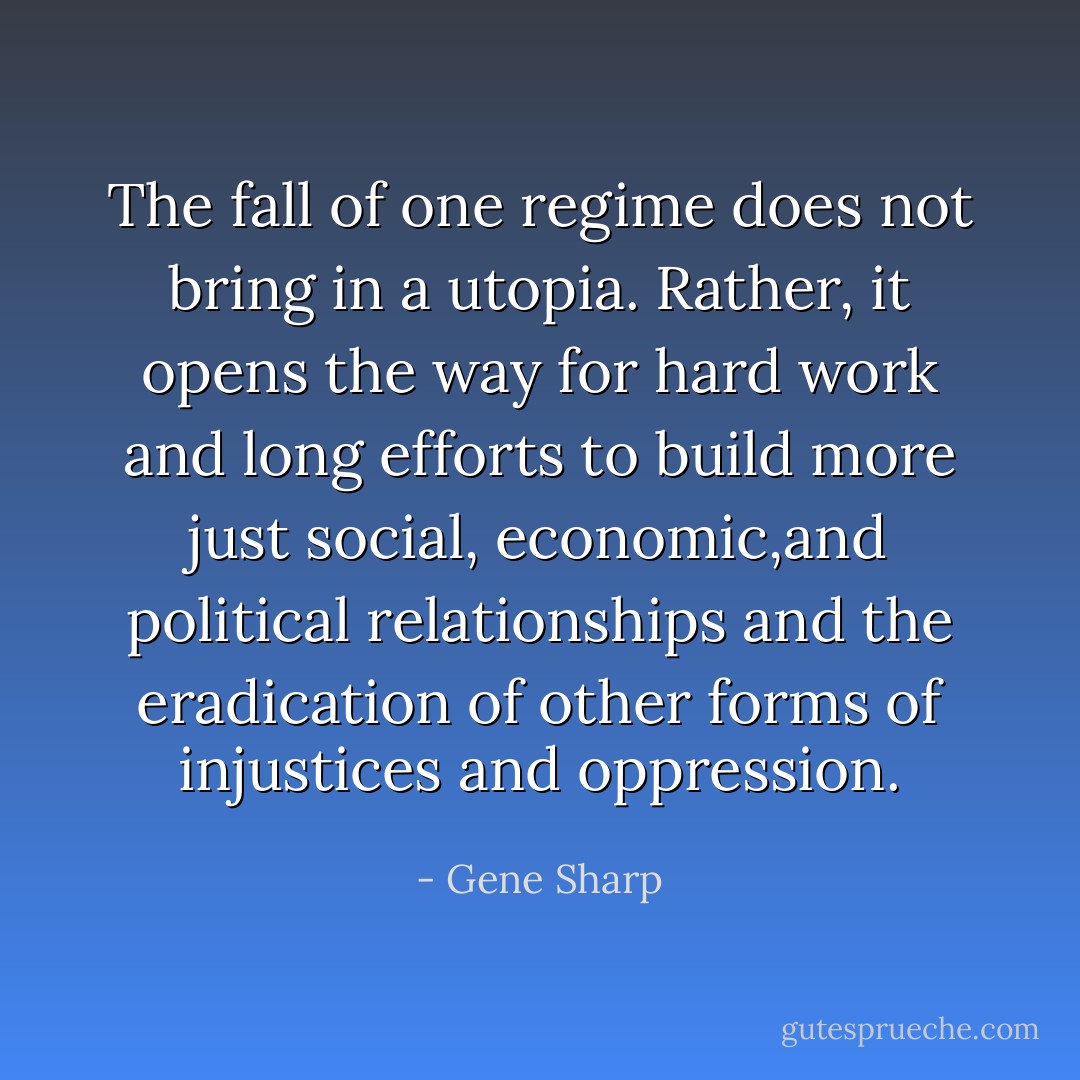 The fall of one regime does not bring in a utopia. Rather, it opens the way for hard work and long efforts to build more just social, economic,and political relationships and the eradication of other forms of injustices and oppression. - Gene Sharp