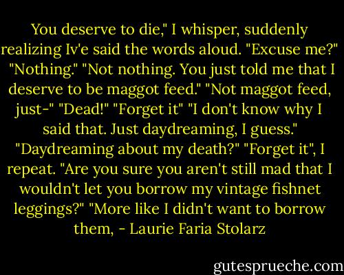 You deserve to die," I whisper, suddenly realizing Iv'e said the words aloud.<br />"Excuse me?" <br />"Nothing."<br />"Not nothing. You just told me that I deserve to be maggot feed."<br />"Not maggot feed, just-"<br />"Dead!"<br />"Forget it" "I don't know why I said that. Just daydreaming, I guess."<br />"Daydreaming about my death?"<br />"Forget it", I repeat.<br />"Are you sure you aren't still mad that I wouldn't let you borrow my vintage fishnet leggings?"<br />"More like I didn't want to borrow them, - Laurie Faria Stolarz