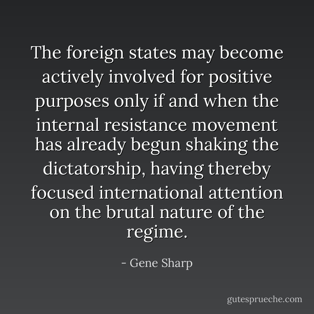 The foreign states may become actively involved for positive purposes only if and when the internal resistance movement has already begun shaking the dictatorship, having thereby focused international attention on the brutal nature of the regime. - Gene Sharp