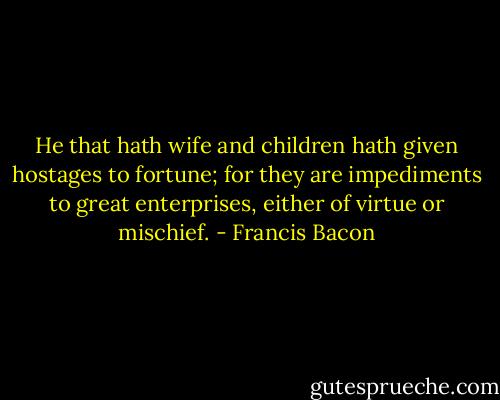 He that hath wife and children hath given hostages to fortune; for they are impediments to great enterprises, either of virtue or mischief. - Francis Bacon