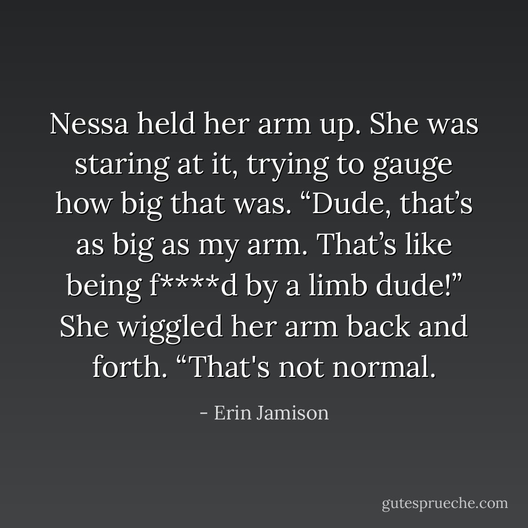 Nessa held her arm up. She was staring at it, trying to gauge how big that was. “Dude, that’s as big as my arm. That’s like being f****d by a limb dude!” She wiggled her arm back and forth. “That's not normal. - Erin Jamison