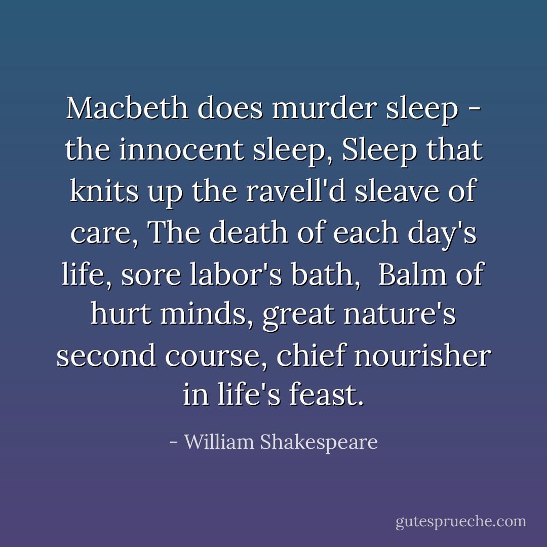 Macbeth does murder sleep - the innocent sleep,<br />Sleep that knits up the ravell'd sleave of care,<br />The death of each day's life, sore labor's bath, <br />Balm of hurt minds, great nature's second course, chief nourisher in life's feast. - William Shakespeare