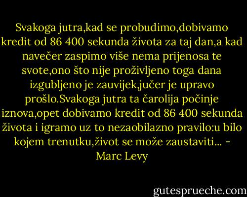 Svakoga jutra,kad se probudimo,dobivamo kredit od 86 400 sekunda života za taj dan,a kad navečer zaspimo više nema prijenosa te svote,ono što nije proživljeno toga dana izgubljeno je zauvijek,jučer je upravo prošlo.Svakoga jutra ta čarolija počinje iznova,opet dobivamo kredit od 86 400 sekunda života i igramo uz to nezaobilazno pravilo:u bilo kojem trenutku,život se može zaustaviti... - Marc Levy
