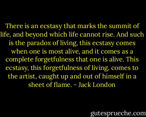 There is an ecstasy that marks the summit of life, and beyond which life cannot rise. And such is the paradox of living, this ecstasy comes when one is most alive, and it comes as a complete forgetfulness that one is alive. This ecstasy, this forgetfulness of living, comes to the artist, caught up and out of himself in a sheet of flame. - Jack London