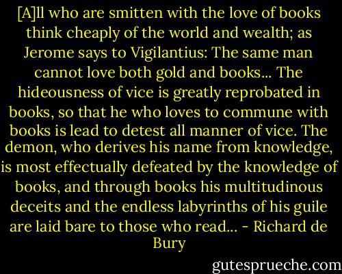 [A]ll who are smitten with the love of books think cheaply of the world and wealth; as Jerome says to Vigilantius: The same man cannot love both gold and books... The hideousness of vice is greatly reprobated in books, so that he who loves to commune with books is lead to detest all manner of vice. The demon, who derives his name from knowledge, is most effectually defeated by the knowledge of books, and through books his multitudinous deceits and the endless labyrinths of his guile are laid bare to those who read... - Richard de Bury