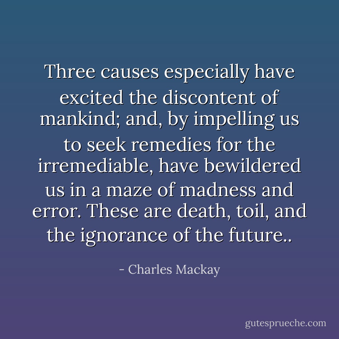 Three causes especially have excited the discontent of mankind; and, by impelling us to seek remedies for the irremediable, have bewildered us in a maze of madness and error. These are death, toil, and the ignorance of the future.. - Charles Mackay