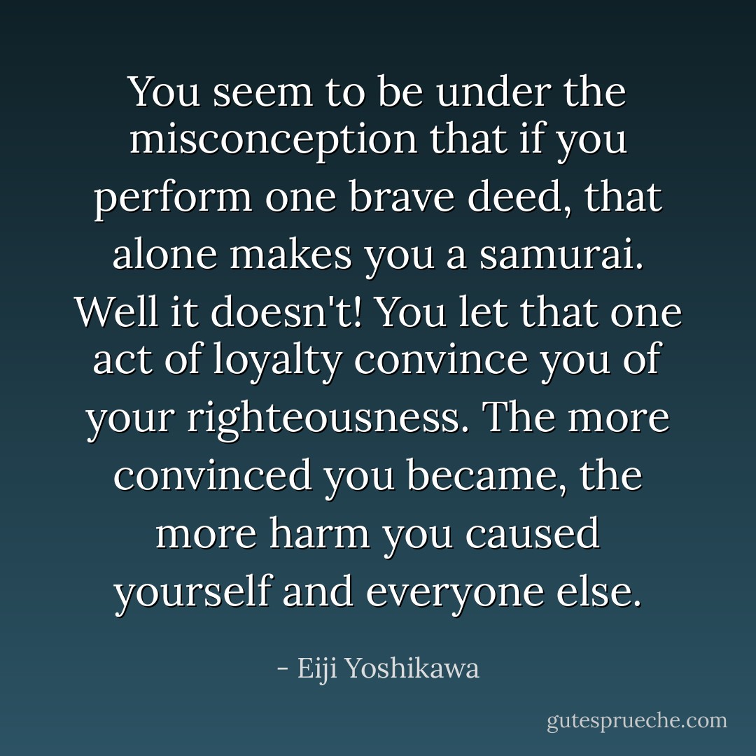 You seem to be under the misconception that if you perform one brave deed, that alone makes you a samurai. Well it doesn't! You let that one act of loyalty convince you of your righteousness. The more convinced you became, the more harm you caused yourself and everyone else. - Eiji Yoshikawa