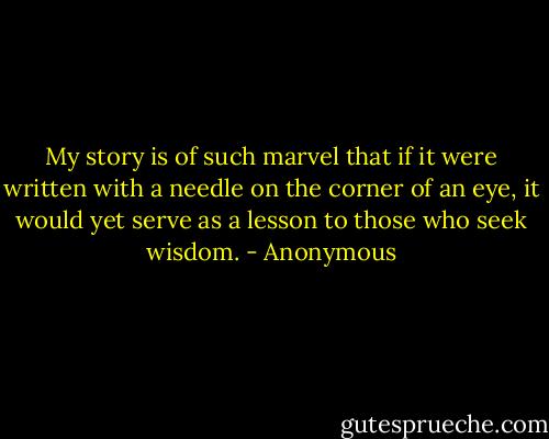 My story is of such marvel that if it were written with a needle on the corner of an eye, it would yet serve as a lesson to those who seek wisdom. - Anonymous