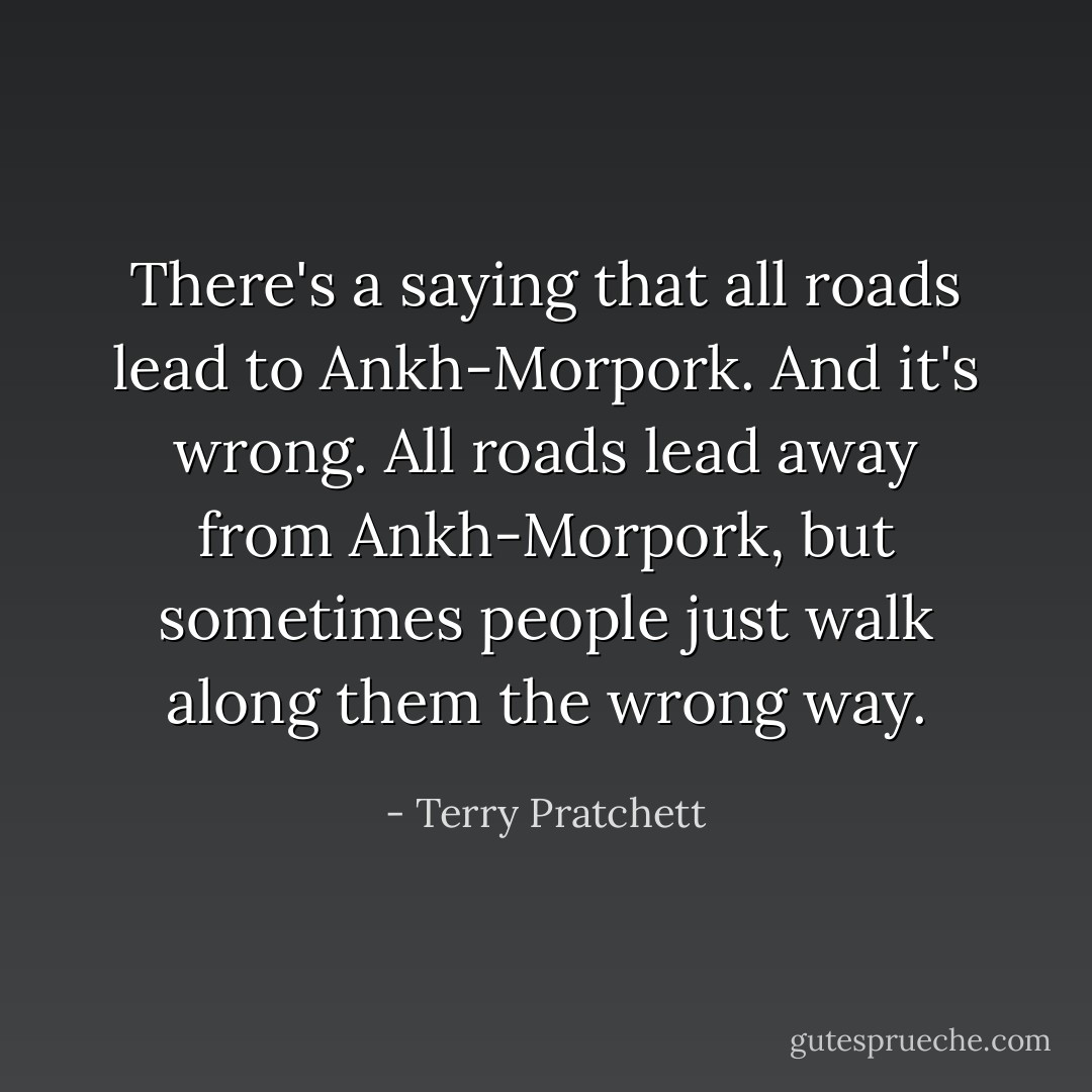 There's a saying that all roads lead to Ankh-Morpork. And it's wrong. All roads lead away from Ankh-Morpork, but sometimes people just walk along them the wrong way. - Terry Pratchett