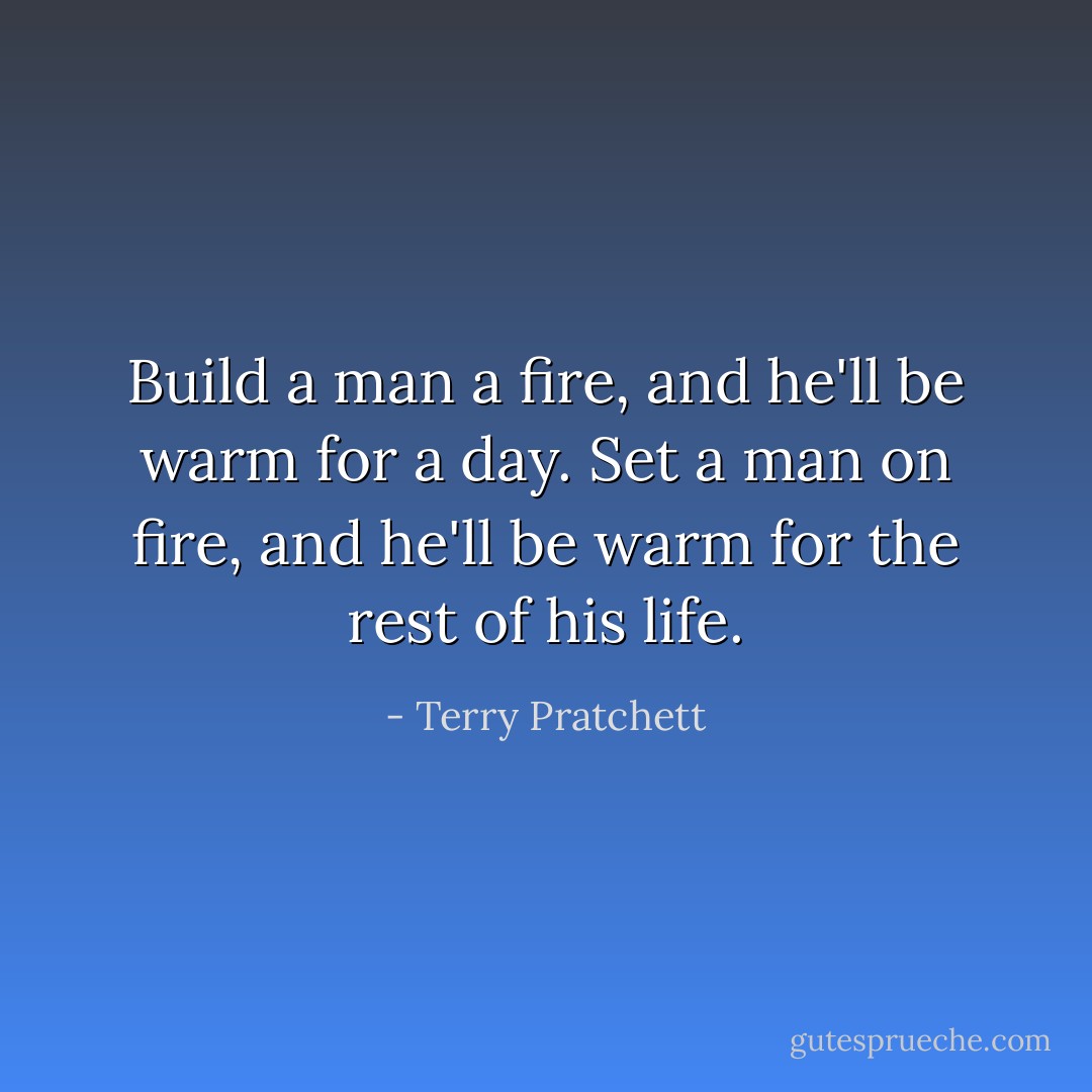 Build a man a fire, and he'll be warm for a day. Set a man on fire, and he'll be warm for the rest of his life. - Terry Pratchett