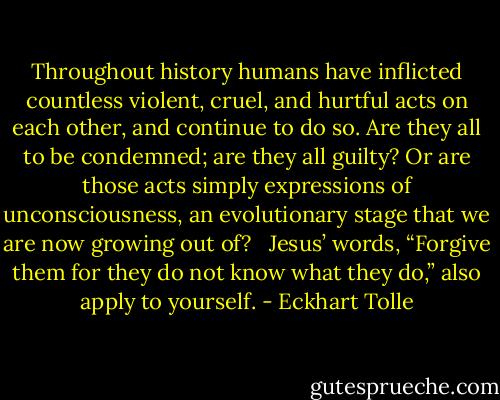 Throughout history humans have inflicted countless violent, cruel, and hurtful acts on each other, and continue to do so. Are they all to be condemned; are they all guilty? Or are those acts simply expressions of unconsciousness, an evolutionary stage that we are now growing out of? <br /><br />Jesus’ words, “Forgive them for they do not know what they do,” also apply to yourself. - Eckhart Tolle