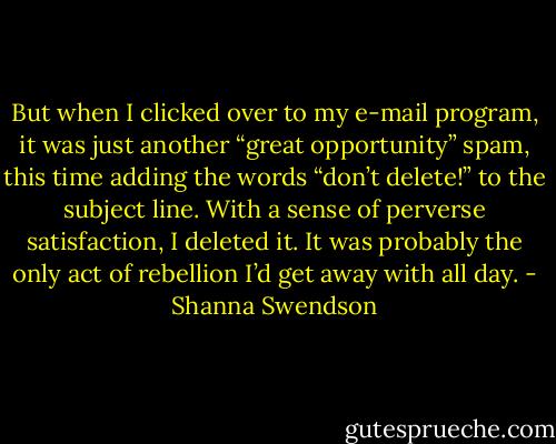 But when I clicked over to my e-mail program, it was just another “great opportunity” spam, this time adding the words “don’t delete!” to the subject line. With a sense of perverse satisfaction, I deleted it. It was probably the only act of rebellion I’d get away with all day. - Shanna Swendson