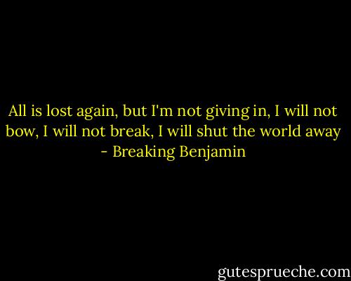 All is lost again,<br />but I'm not giving in,<br />I will not bow,<br />I will not break,<br />I will shut the world away - Breaking Benjamin