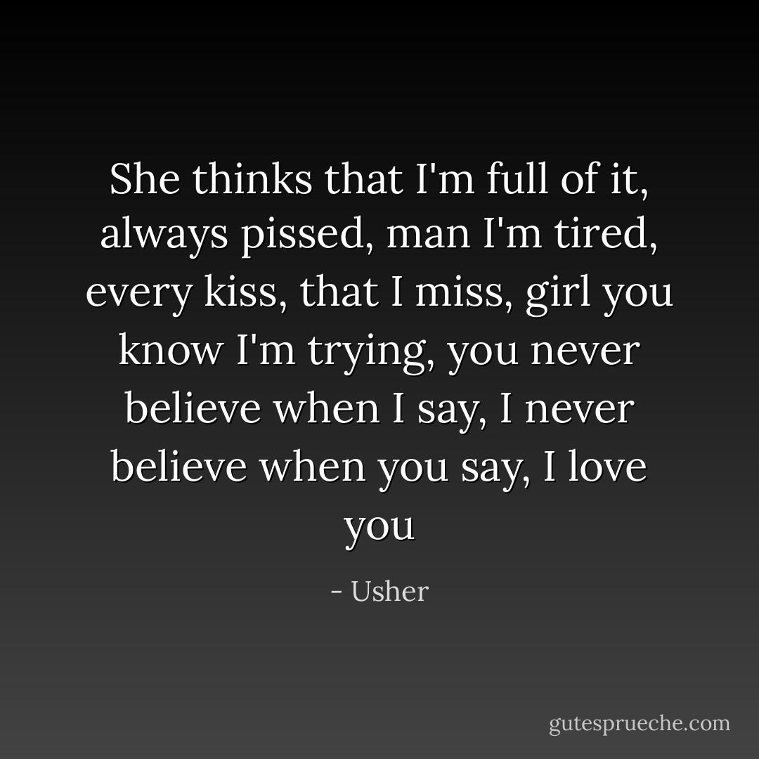 She thinks that I'm full of it,<br />always pissed,<br />man I'm tired,<br />every kiss,<br />that I miss,<br />girl you know I'm trying,<br />you never believe when I say,<br />I never believe when you say,<br />I love you - Usher