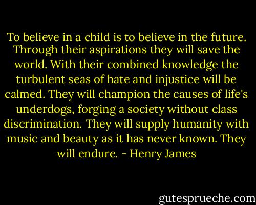 To believe in a child is to believe in the future. Through their aspirations they will save the world. With their combined knowledge the turbulent seas of hate and injustice will be calmed. They will champion the causes of life's underdogs, forging a society without class discrimination. They will supply humanity with music and beauty as it has never known. They will endure. - Henry James