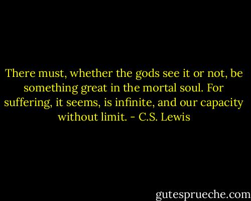 There must, whether the gods see it or not, be something great in the mortal soul. For suffering, it seems, is infinite, and our capacity without limit. - C.S. Lewis