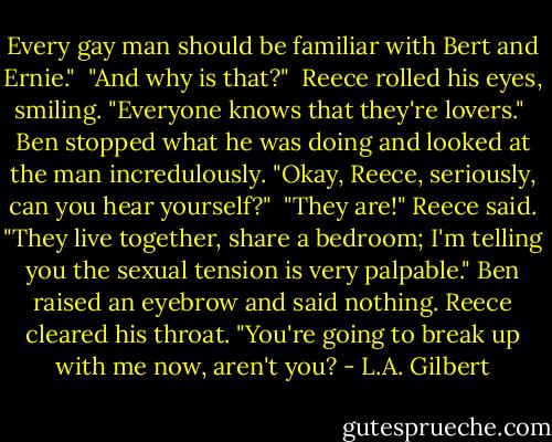 Every gay man should be familiar with Bert and Ernie."<br /><br />"And why is that?"<br /><br />Reece rolled his eyes, smiling. "Everyone knows that they're lovers."<br /><br />Ben stopped what he was doing and looked at the man incredulously. "Okay, Reece, seriously, can you hear yourself?"<br /><br />"They are!" Reece said. "They live together, share a bedroom; I'm telling you the sexual tension is very palpable." Ben raised an eyebrow and said nothing. Reece cleared his throat. "You're going to break up with me now, aren't you? - L.A. Gilbert