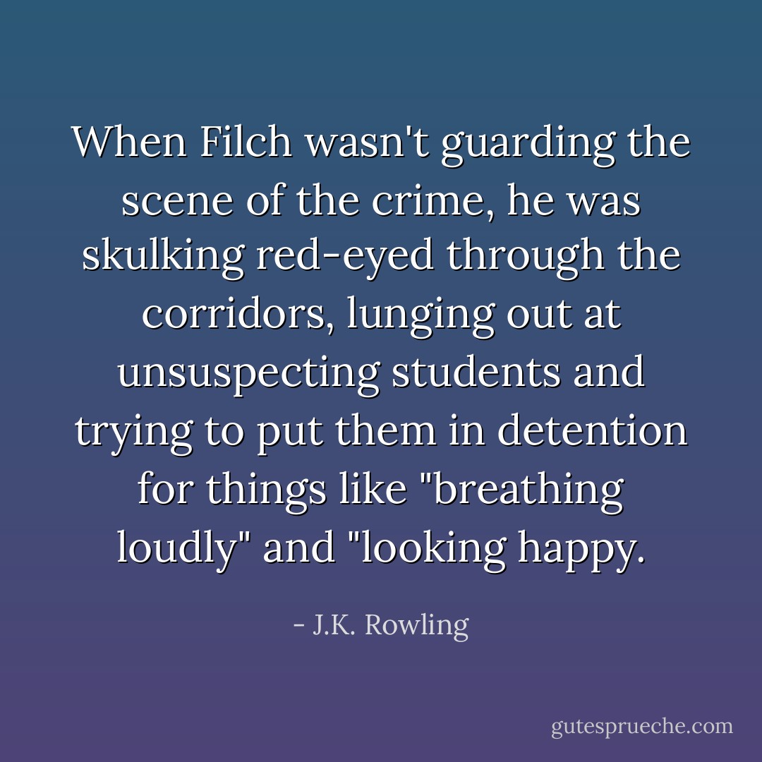 When Filch wasn't guarding the scene of the crime, he was skulking red-eyed through the corridors, lunging out at unsuspecting students and trying to put them in detention for things like "breathing loudly" and "looking happy. - J.K. Rowling