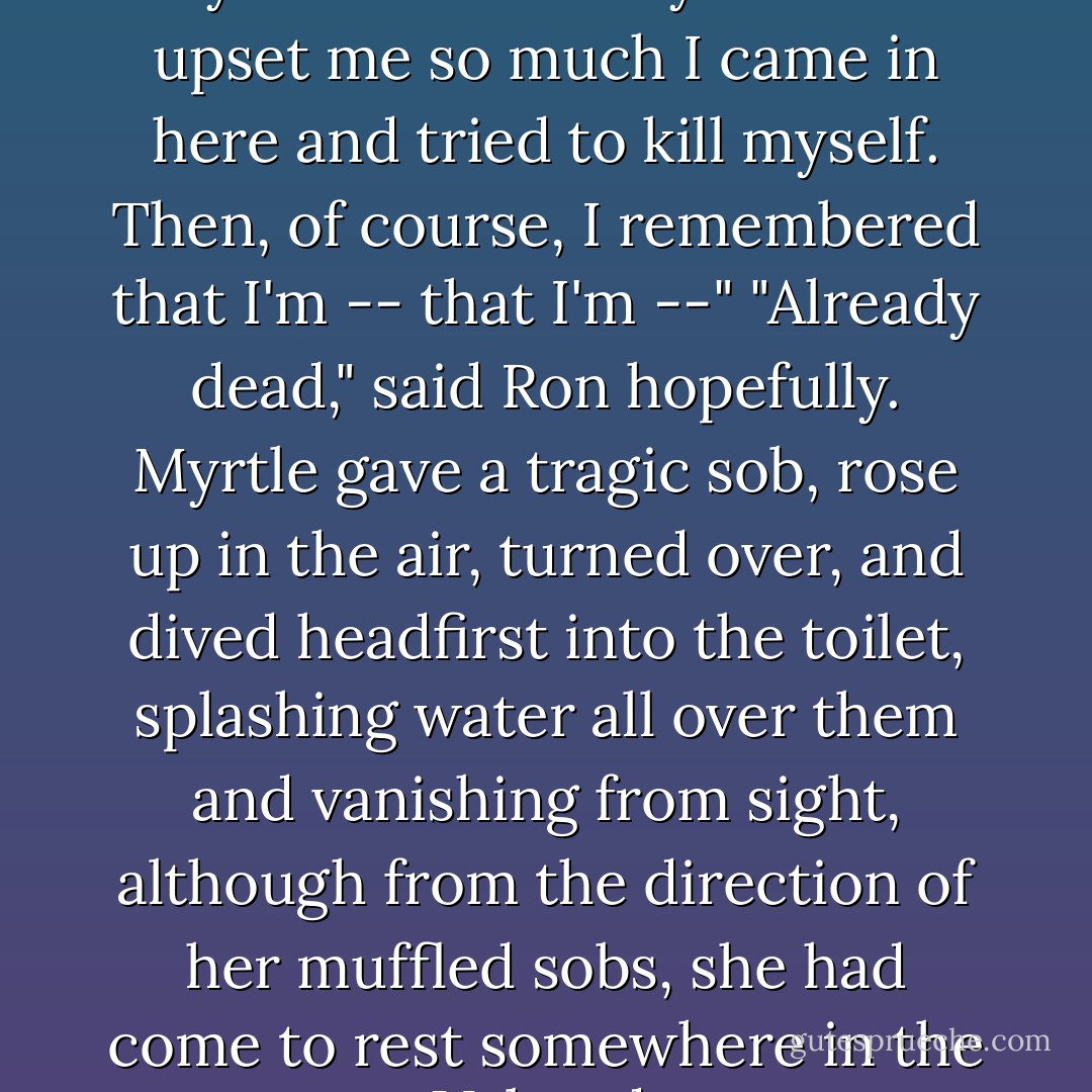 I wasn't paying attention," said Myrtle dramatically. "Peeves upset me so much I came in here and tried to kill myself. Then, of course, I remembered that I'm -- that I'm --" "Already dead," said Ron hopefully. Myrtle gave a tragic sob, rose up in the air, turned over, and dived headfirst into the toilet, splashing water all over them and vanishing from sight, although from the direction of her muffled sobs, she had come to rest somewhere in the U-bend. - J.K. Rowling