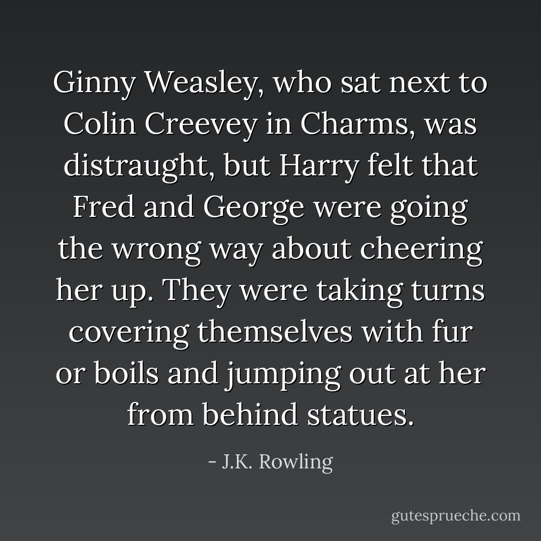Ginny Weasley, who sat next to Colin Creevey in Charms, was distraught, but Harry felt that Fred and George were going the wrong way about cheering her up. They were taking turns covering themselves with fur or boils and jumping out at her from behind statues. - J.K. Rowling