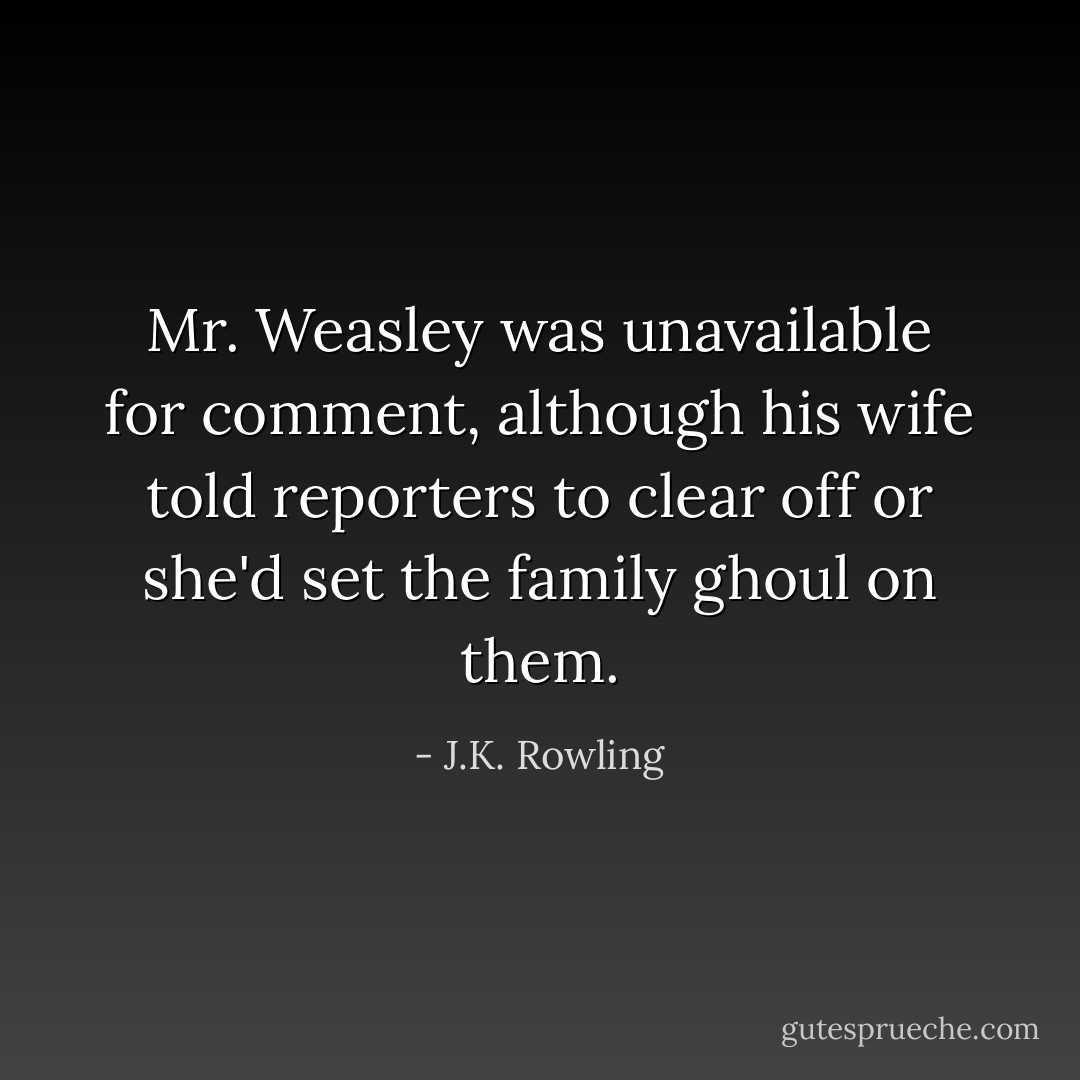 Mr. Weasley was unavailable for comment, although his wife told reporters to clear off or she'd set the family ghoul on them. - J.K. Rowling