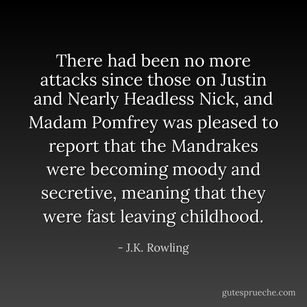 There had been no more attacks since those on Justin and Nearly Headless Nick, and Madam Pomfrey was pleased to report that the Mandrakes were becoming moody and secretive, meaning that they were fast leaving childhood. - J.K. Rowling