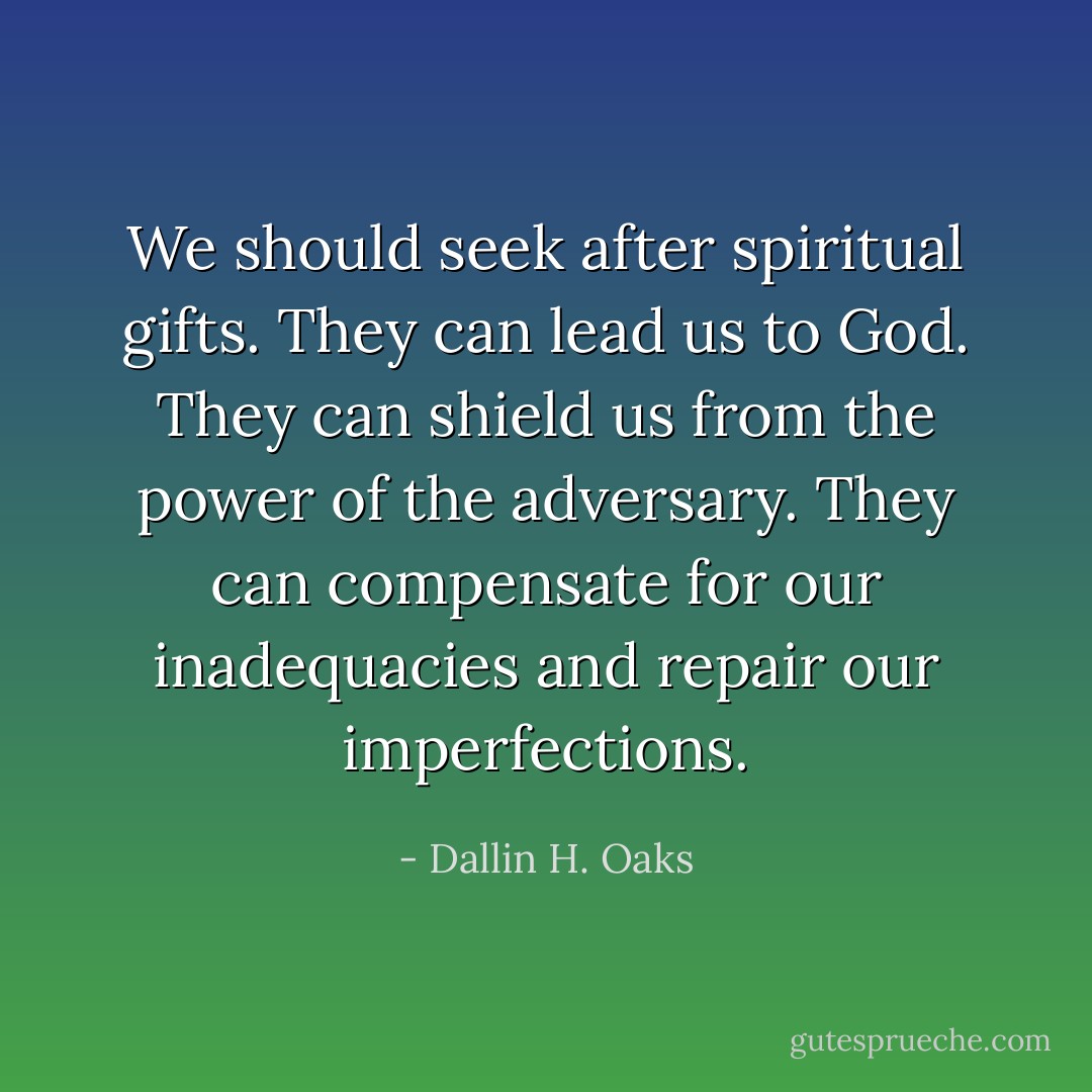 We should seek after spiritual gifts. They can lead us to God. They can shield us from the power of the adversary. They can compensate for our inadequacies and repair our imperfections. - Dallin H. Oaks