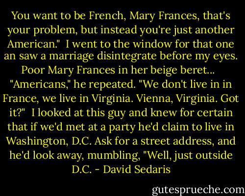 You want to be French, Mary Frances, that's your problem, but instead you're just another American."<br /><br />I went to the window for that one an saw a marriage disintegrate before my eyes. Poor Mary Frances in her beige beret... <br /><br />"Americans," he repeated. "We don't live in in France, we live in Virginia. Vienna, Virginia. Got it?"<br /><br />I looked at this guy and knew for certain that if we'd met at a party he'd claim to live in Washington, D.C. Ask for a street address, and he'd look away, mumbling, "Well, just outside D.C. - David Sedaris