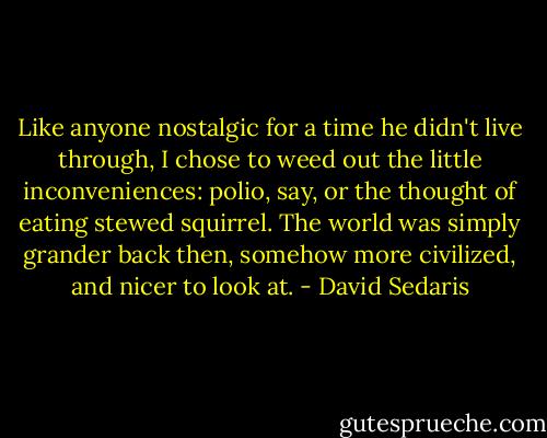 Like anyone nostalgic for a time he didn't live through, I chose to weed out the little inconveniences: polio, say, or the thought of eating stewed squirrel. The world was simply grander back then, somehow more civilized, and nicer to look at. - David Sedaris