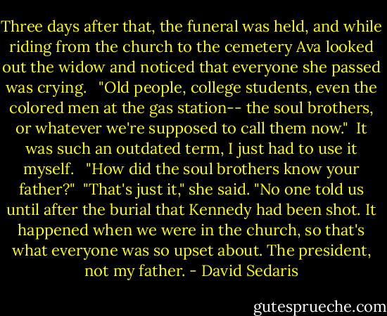 Three days after that, the funeral was held, and while riding from the church to the cemetery Ava looked out the widow and noticed that everyone she passed was crying. <br /><br />"Old people, college students, even the colored men at the gas station-- the soul brothers, or whatever we're supposed to call them now."<br /><br />It was such an outdated term, I just had to use it myself. <br /><br />"How did the soul brothers know your father?"<br /><br />"That's just it," she said. "No one told us until after the burial that Kennedy had been shot. It happened when we were in the church, so that's what everyone was so upset about. The president, not my father. - David Sedaris