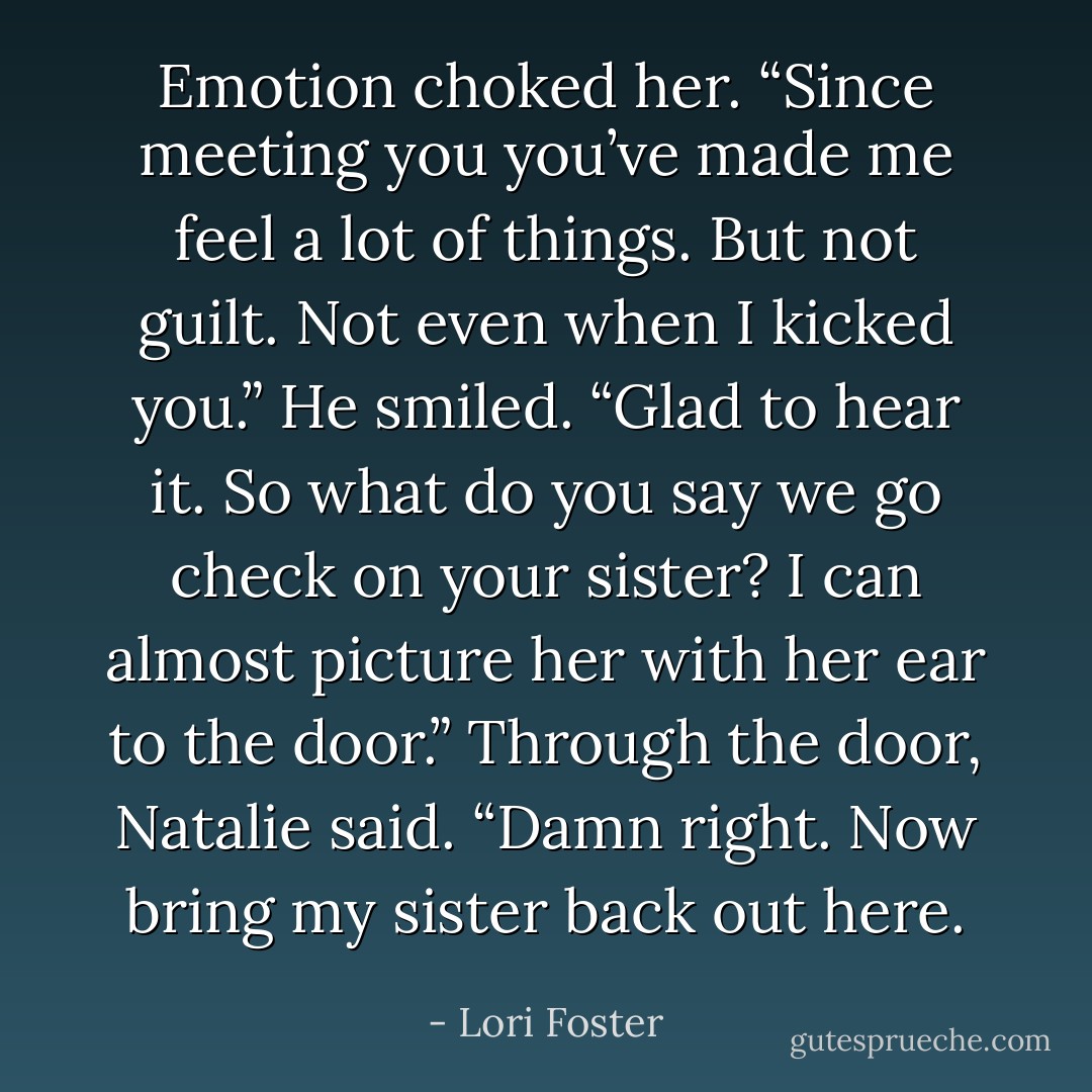 Emotion choked her. “Since meeting you you’ve made me feel a lot of things. But not guilt. Not even when I kicked you.”<br />He smiled. “Glad to hear it. So what do you say we go check on your sister? I can almost picture her with her ear to the door.”<br />Through the door, Natalie said. “Damn right. Now bring my sister back out here. - Lori Foster