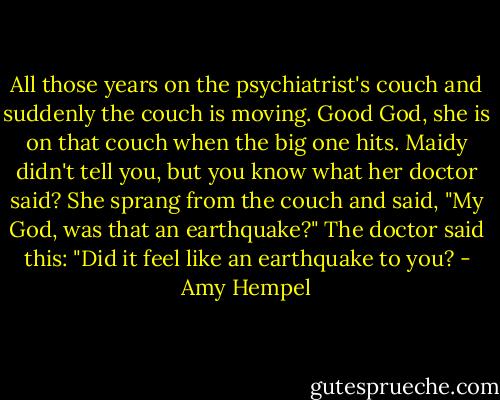 All those years on the psychiatrist's couch and suddenly the couch is moving.<br />Good God, she is on that couch when the big one hits.<br />Maidy didn't tell you, but you know what her doctor said? She sprang from the couch and said, "My God, was that an earthquake?"<br />The doctor said this: "Did it feel like an earthquake to you? - Amy Hempel