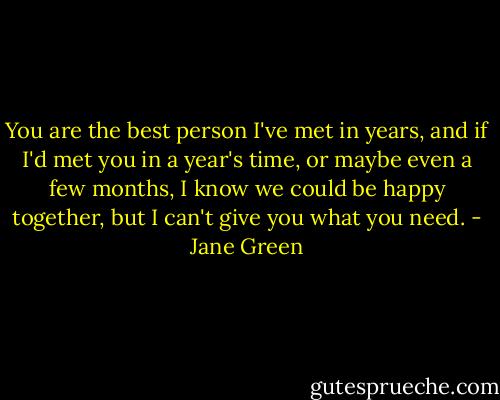 You are the best person I've met in years, and if I'd met you in a year's time, or maybe even a few months, I know we could be happy together, but I can't give you what you need. - Jane Green