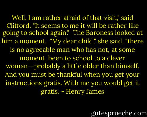 Well, I am rather afraid of that visit," said Clifford. "It seems to me it will be rather like going to school again."<br /><br />The Baroness looked at him a moment.<br /><br />"My dear child," she said, "there is no agreeable man who has not, at some moment, been to school to a clever woman--probably a little older than himself. And you must be thankful when you get your instructions gratis. With me you would get it gratis. - Henry James