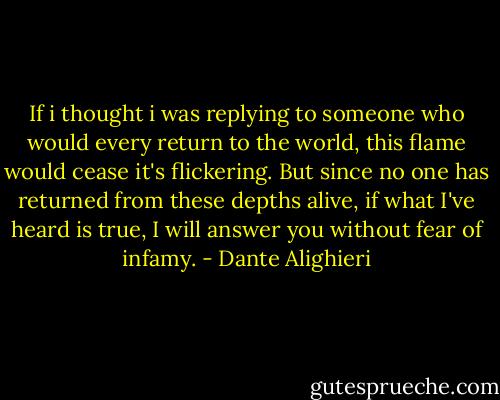 If i thought i was replying to someone who would every return to the world, this flame would cease it's flickering. But since no one has returned from these depths alive, if what I've heard is true, I will answer you without fear of infamy. - Dante Alighieri