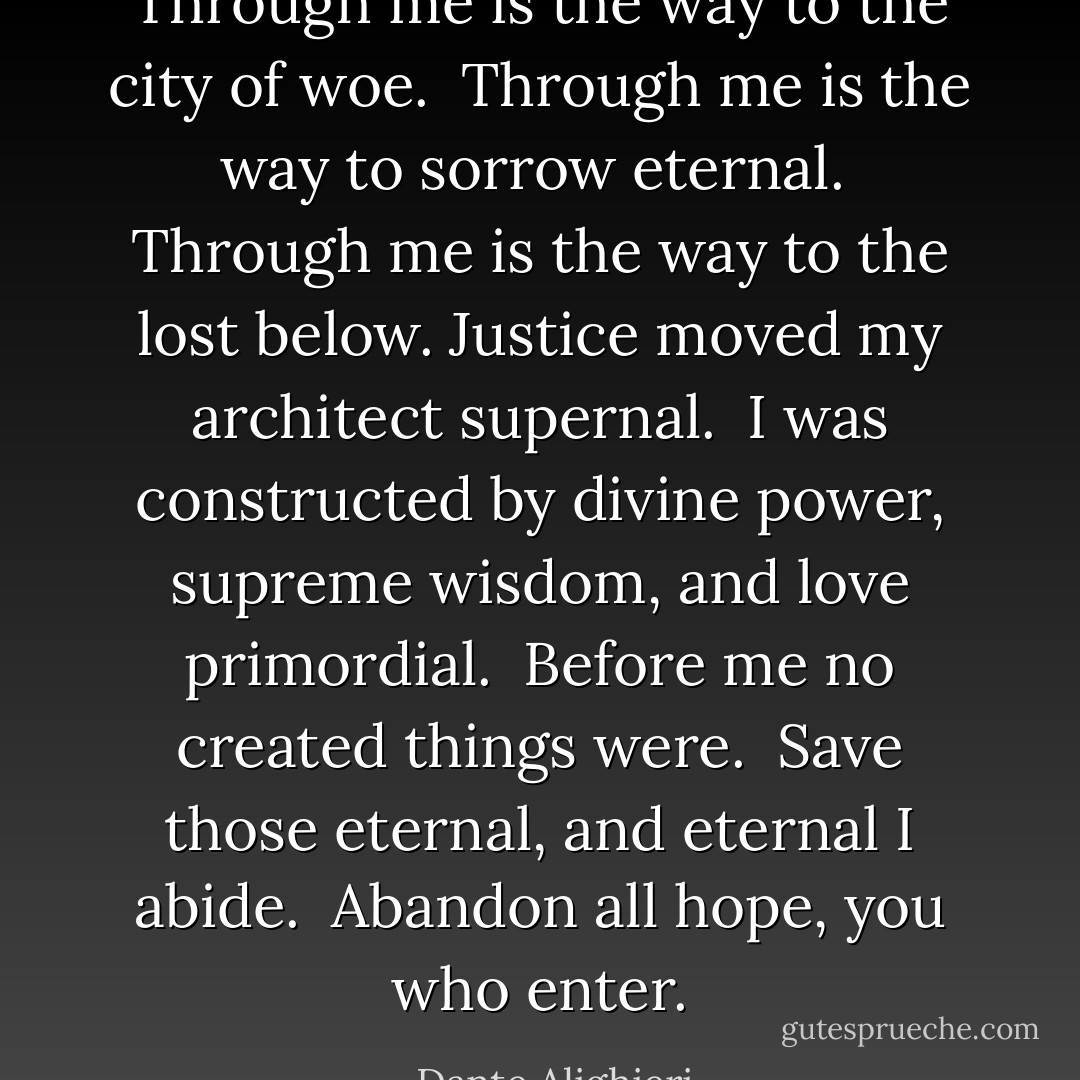 Through me is the way to the city of woe. <br />Through me is the way to sorrow eternal. <br />Through me is the way to the lost below. Justice moved my architect supernal. <br />I was constructed by divine power,<br />supreme wisdom, and love primordial. <br />Before me no created things were. <br />Save those eternal, and eternal I abide. <br />Abandon all hope, you who enter. - Dante Alighieri
