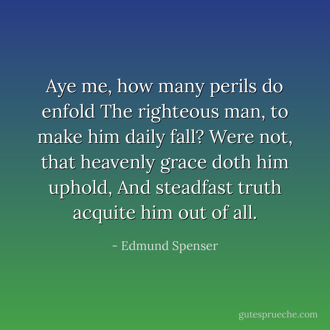 Aye me, how many perils do enfold<br />The righteous man, to make him daily fall?<br />Were not, that heavenly grace doth him uphold,<br />And steadfast truth acquite him out of all. - Edmund Spenser