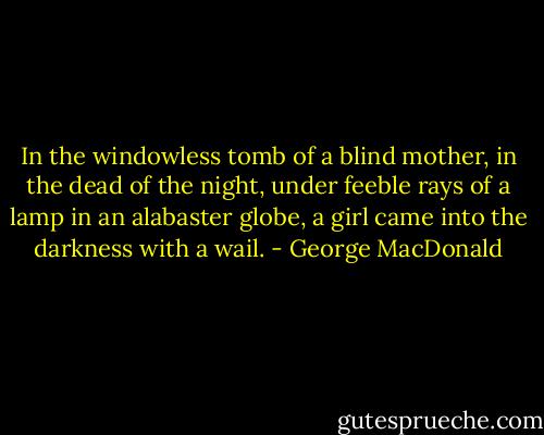 In the windowless tomb of a blind mother, in the dead of the night, under feeble rays of a lamp in an alabaster globe, a girl came into the darkness with a wail. - George MacDonald