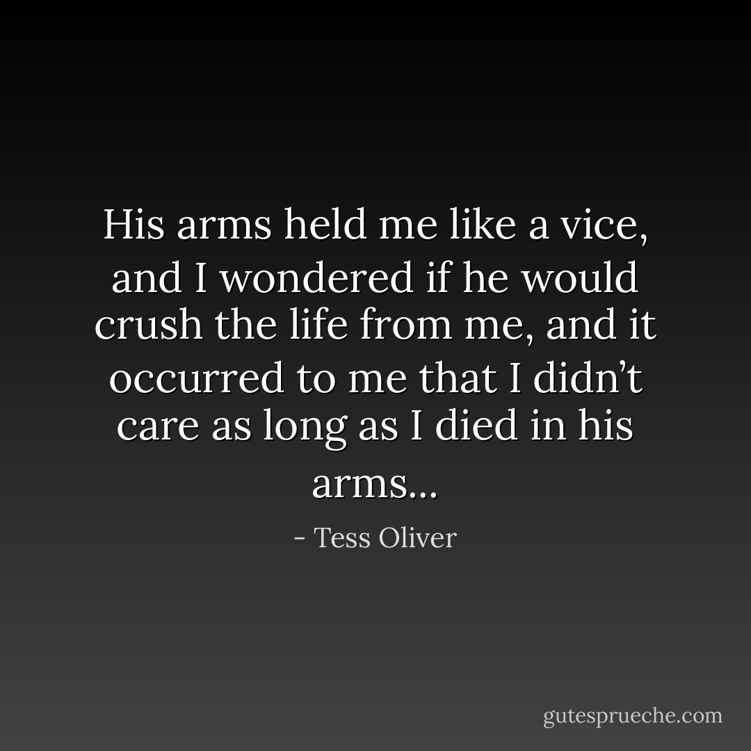 His arms held me like a vice, and I wondered if he would crush the life from me, and it occurred to me that I didn’t care as long as I died in his arms... - Tess Oliver