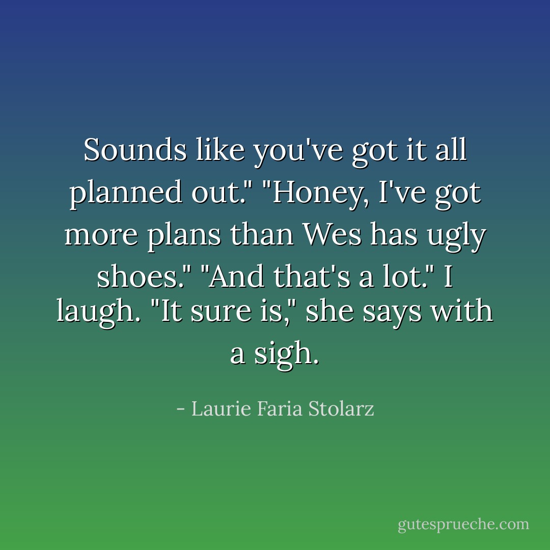 Sounds like you've got it all planned out."<br />"Honey, I've got more plans than Wes has ugly shoes."<br />"And that's a lot." I laugh.<br />"It sure is," she says with a sigh. - Laurie Faria Stolarz