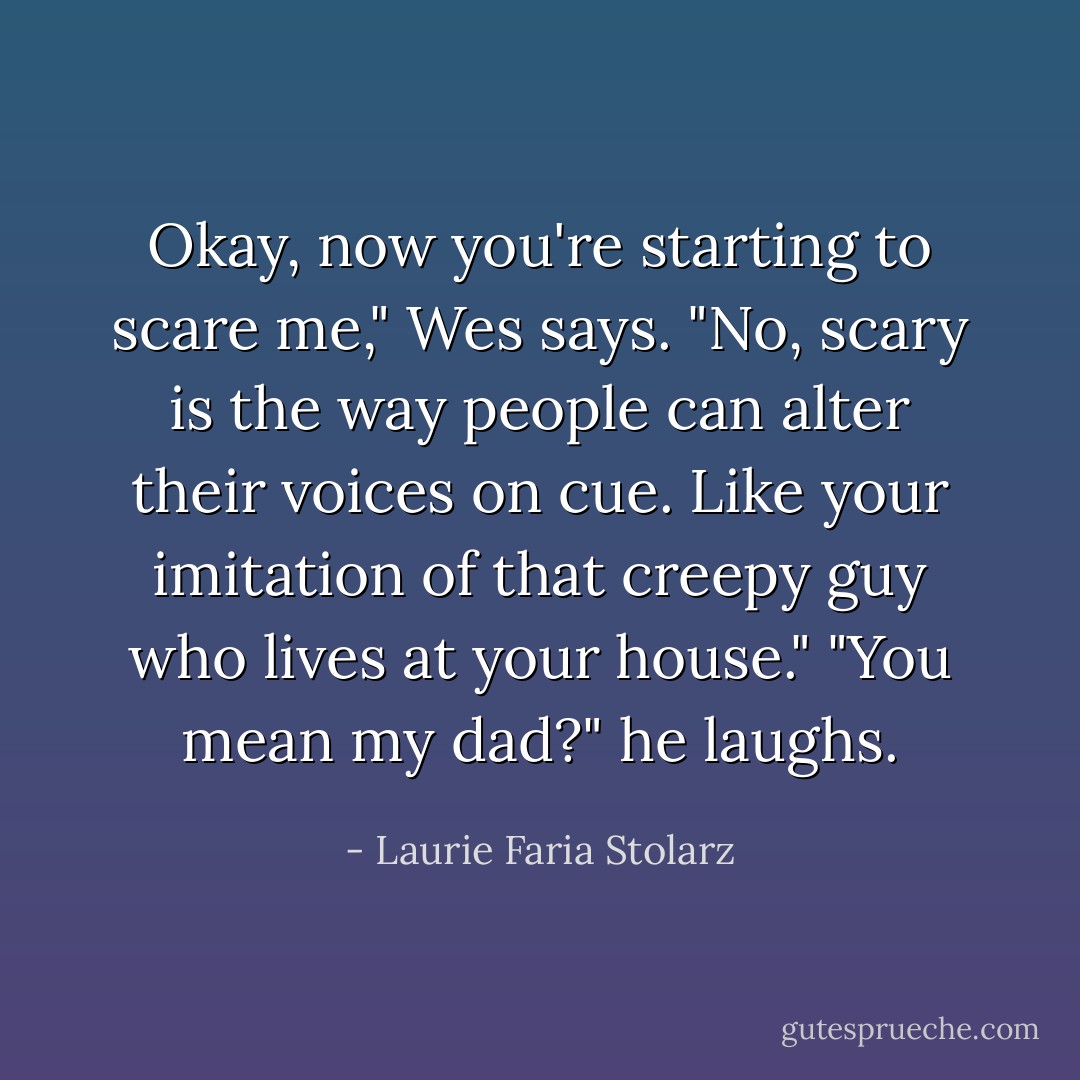 Okay, now you're starting to scare me," Wes says.<br />"No, scary is the way people can alter their voices on cue. Like your imitation of that creepy guy who lives at your house."<br />"You mean my dad?" he laughs. - Laurie Faria Stolarz